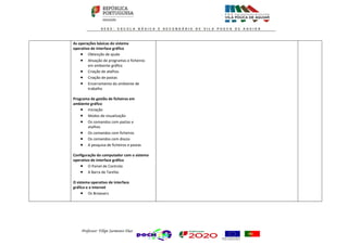 Professor: Filipe Sarmento Dias
As operações básicas do sistema
operativo de interface gráfico
 Obtenção de ajuda
 Ativação de programas e ficheiros
em ambiente gráfico
 Criação de atalhos
 Criação de pastas
 Encerramento do ambiente de
trabalho
Programa de gestão de ficheiros em
ambiente gráfico
 Iniciação
 Modos de visualização
 Os comandos com pastas e
atalhos
 Os comandos com ficheiros
 Os comandos com discos
 A pesquisa de ficheiros e pastas
Configuração do computador com o sistema
operativo de interface gráfico
 O Painel de Controlo
 A Barra de Tarefas
O sistema operativo de interface
gráfico e a Internet
 Os Browsers
 