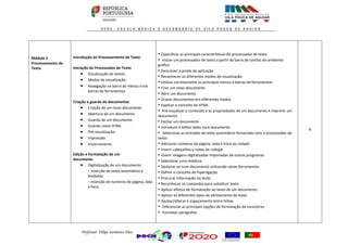 Professor: Filipe Sarmento Dias
Módulo 2
Processamento de
Texto
Introdução ao Processamento de Texto
Iniciação do Processador de Texto
 Visualização da Janela
 Modos de visualização
 Navegação na barra de menus enas
barras de ferramentas
Criação e guarda de documentos
 Criação de um novo documento
 Abertura de um documento
 Guarda de um documento
 Guarda como HTML
 Pré-visualização
 Impressão
 Encerramento
Edição e formatação de um
documento
 Digitalização de um documento
- Inserção de texto automático e
Símbolos
- Inserção de números de página, data
e hora
• Especificar as principais características do processador de texto
• Iniciar um processador de texto a partir da barra de tarefas do ambiente
gráfico
• Descrever a janela da aplicação
• Reconhecer os diferentes modos de visualização
• Utilizar corretamente os principais menus e barras de ferramentas
• Criar um novo documento
• Abrir um documento
• Gravar documentos em diferentes modos
• Explicar o conceito de HTML
• Pré-visualizar o conteúdo e as propriedades de um documento • Imprimir um
documento
• Fechar um documento
• Introduzir e editar texto num documento
• Selecionar as entradas de texto automático fornecidas com o processador de
texto
• Adicionar números de página, data e hora ao rodapé
• Inserir cabeçalhos e notas de rodapé
• Inserir imagens digitalizadas importadas de outros programas
• Selecionar uma moldura
• Deslocar-se num documento utilizando várias ferramentas
• Definir o conceito de hiperligação
• Procurar informação no texto
• Reconhecer os comandos para substituir texto
• Aplicar efeitos de formatação ao texto de um documento
• Aplicar os diferentes tipos de alinhamento de texto
• Ajustar/alterar o espaçamento entre linhas
• Diferenciar as principais opções de formatação de caracteres
• Formatar parágrafos
6
 