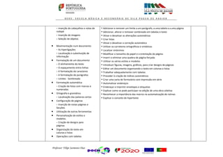 Professor: Filipe Sarmento Dias
- Inserção de cabeçalhos e notas de
rodapé
- Inserção de imagens
- Seleção de objetos
 Movimentação num documento
- As hiperligações
- Localização e substituição de
informação
 Formatação de um documento
- O alinhamento do texto
- O espaçamento entre linhas
- A formatação de caracteres
- A formatação de parágrafos
- Limites - Sombreado
 Formatação automática
- Criação de listas com marcas e
numeradas
 Ortografia e gramática
- Localização das palavras certas
 Configuração de páginas
- Inserção de novas páginas e
Secções
 Utilização de outras ferramentas
 Personalização de estilos e
modelos.
- Criação de designs para
páginas
 Organização do texto em
colunas e listas
 Operações com tabelas
• Adicionar e remover um limite a um parágrafo, a uma tabela e a uma página
• Adicionar, alterar e remover sombreado em tabelas e texto
• Ativar e desativar as alterações automáticas
• Criar listas
• Ativar e desativar a correção automática
• Utilizar os corretores ortográficos e sintáticos
• Localizar sinónimos
• Modificar o tamanho do papel e a orientação da página
• Inserir e eliminar uma quebra de página forçada
• Utilizar os vários estilos e modelos
• Introduzir figuras, imagens, gráficos, para criar designs de páginas
• Editar um documento organizando o texto em colunas e listas
• Trabalhar adequadamente com tabelas
• Proceder à criação de índices automáticos
• Criar uma carta de formulário com impressão em série
• Automatizar endereços
• Endereçar e imprimir envelopes e etiquetas
• Explicar como se pode participar na edição de uma obra coletiva
• Reconhecer a importância das macros na automatização de rotinas
• Explicar o conceito de hipertexto
 