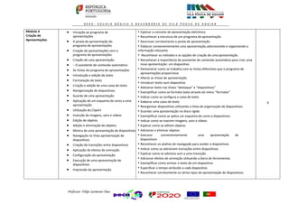 Professor: Filipe Sarmento Dias
Módulo 4
Criação de
Apresentações
 Iniciação ao programa de
apresentações
 A janela de apresentação do
programa de apresentações
 Criação de apresentações com o
programa de apresentações
 Criação de uma apresentação
 − O assistente de conteúdo automático
 As Vistas do programa de apresentações
 Introdução e edição de texto
 Formatação de texto
 Criação e edição de uma caixa de texto
 Reorganização de diapositivos
 Guarda de uma apresentação
 Aplicação de um esquema de cores a uma
apresentação
 Utilização do ClipArt
 Inserção de imagens, sons e vídeos
 Edição de objetos
 Adição e eliminação de objetos
 Mostra de uma apresentação de diapositivos
 Navegação na Vista apresentação de
diapositivos
 Criação de transições entre diapositivos
 Aplicação de efeitos de animação
 Configuração da apresentação
 Execução de uma apresentação de
diapositivos
 Impressão da apresentação
• Explicar o conceito de apresentação eletrónica
• Reconhecer a estrutura de um programa de apresentação
• Descrever corretamente a janela de apresentação
• Elaborar convenientemente uma apresentação,selecionando e organizando a
informação relevante
• Reconhecer os métodos e as opções de criação de uma apresentação.
• Reconhecer a importância do assistente de conteúdo automático para criar uma
nova apresentação: um diapositivo
• Demonstrar como se trabalha com as Vistas diferentes que o programa de
apresentações proporciona
• Alterar as Vistas de apresentação
• Introduzir texto num diapositivo
• Adicionar texto nas Vistas “destaque” e “diapositivos”
• Exemplificar como se formata texto através do menu “formatar”
• Indicar como se configura a caixa de texto
• Elaborar uma caixa de texto
• Reorganizar diapositivos utilizando a Vista de organização de diapositivos
• Guardar uma apresentação no disco rígido
• Exemplificar como se aplica um esquema de cores a diapositivos
• Indicar como se inserem imagens, sons e vídeos
• Explicar como se editam objetos
• Adicionar e eliminar objetos
• Executar convenientemente uma apresentação de
diapositivos
• Reconhecer os atalhos de navegação para aceder a diapositivos
• Indicar como se adicionam transições entre diapositivos
• Explicar como se adiciona som a uma transição
• Adicionar efeitos de animação utilizando a barra de ferramentas
• Exemplificar como animar o texto de um diapositivo
• Especificar o tempo atribuído a cada diapositivo
• Reconhecer corretamente os vários tipos de apresentação de diapositivos
6
 