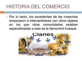 HISTORIA DEL COMERCIO
 Por lo tanto, los excedentes de las cosechas
empezaron a intercambiarse con otros objetos
en los que otras comunidades estaban
especializadas a esto se le denominó trueque.
 