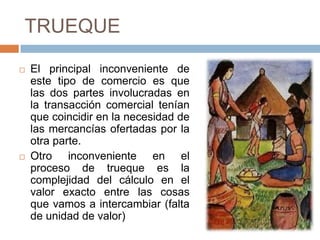 TRUEQUE
 El principal inconveniente de
este tipo de comercio es que
las dos partes involucradas en
la transacción comercial tenían
que coincidir en la necesidad de
las mercancías ofertadas por la
otra parte.
 Otro inconveniente en el
proceso de trueque es la
complejidad del cálculo en el
valor exacto entre las cosas
que vamos a intercambiar (falta
de unidad de valor)
 