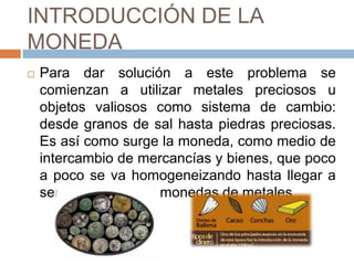 INTRODUCCIÓN DE LA
MONEDA
 Para dar solución a este problema se
comienzan a utilizar metales preciosos u
objetos valiosos como sistema de cambio:
desde granos de sal hasta piedras preciosas.
Es así como surge la moneda, como medio de
intercambio de mercancías y bienes, que poco
a poco se va homogeneizando hasta llegar a
ser constituido por monedas de metales
 