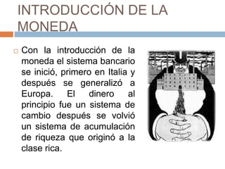 INTRODUCCIÓN DE LA
MONEDA
 Con la introducción de la
moneda el sistema bancario
se inició, primero en Italia y
después se generalizó a
Europa. El dinero al
principio fue un sistema de
cambio después se volvió
un sistema de acumulación
de riqueza que originó a la
clase rica.
 