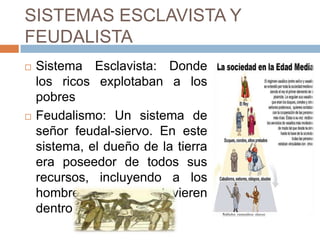 SISTEMAS ESCLAVISTA Y
FEUDALISTA
 Sistema Esclavista: Donde
los ricos explotaban a los
pobres
 Feudalismo: Un sistema de
señor feudal-siervo. En este
sistema, el dueño de la tierra
era poseedor de todos sus
recursos, incluyendo a los
hombres que estuvieren
dentro de
 