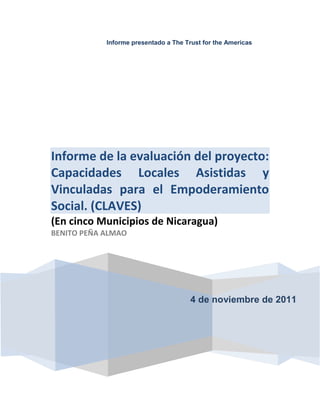 Informe presentado a The Trust for the Americas
4 de noviembre de 2011
Informe de la evaluación del proyecto:
Capacidades Locales Asistidas y
Vinculadas para el Empoderamiento
Social. (CLAVES)
(En cinco Municipios de Nicaragua)
BENITO PEÑA ALMAO
 