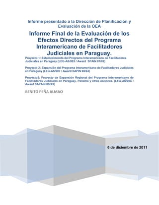 Informe presentado a la Dirección de Planificación y
Evaluación de la OEA
6 de diciembre de 2011
Informe Final de la Evaluación de los
Efectos Directos del Programa
Interamericano de Facilitadores
Judiciales en Paraguay.
Proyecto 1: Establecimiento del Programa Interamericano de Facilitadores
Judiciales en Paraguay (LEG-AS/003 / Award SPAIN 07/02)
Proyecto 2: Expansión del Programa Interamericano de Facilitadores Judiciales
en Paraguay (LEG-AS/007 / Award SAPIN 08/04)
Proyecto3: Proyecto de Expansión Regional del Programa Interamericano de
Facilitadores Judiciales en Paraguay, Panamá y otras acciones. (LEG-AS/00X /
Award SAPAIN 09/XX)
BENITO PEÑA ALMAO
 
