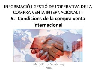 INFORMACIÓ I GESTIÓ DE L’OPERATIVA DE LA
COMPRA VENTA INTERNACIONAL III
5.- Condicions de la compra venta
internacional
Marta Costa Montmany
2016
 