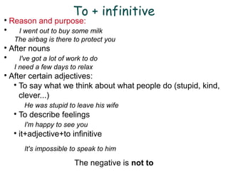 To + infinitive
Reason and purpose:

I went out to buy some milk
The airbag is there to protect you

After nouns

I've got a lot of work to do
I need a few days to relax

After certain adjectives:

To say what we think about what people do (stupid, kind,
clever...)
He was stupid to leave his wife

To describe feelings
I'm happy to see you

it+adjective+to infinitive
It's impossible to speak to him
The negative is not to
 