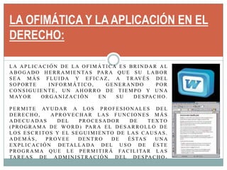 LA OFIMÁTICA Y LA APLICACIÓN EN EL DERECHO:La aplicación de la Ofimática es brindar al abogado herramientas para que su labor sea más fluida y eficaz, a través del soporte informático, generando por consiguiente, un ahorro de tiempo y una mayor organización en su despacho. Permite ayudar a los profesionales del Derecho,  aprovechar las funciones más adecuadas del procesador de texto (Programa de Word) para el desarrollo de los escritos y el seguimiento de las causas.  Además, provee dentro de éstas una explicación detallada del uso de éste programa que le permitirá facilitar las tareas de administración del despacho. 