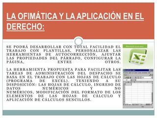 LA OFIMÁTICA Y LA APLICACIÓN EN EL DERECHO:Se podrá desarrollar con total facilidad el trabajo con plantillas, personalizar las herramientas de autocorrección, ajustar las propiedades del párrafo, configurar la página, entre otros. La herramienta propuesta para facilitar las tareas de administración del despacho se basa en el trabajo con las hojas de cálculo (Programa de Excel). Teniendo a su disposición: las hojas de cálculo, ingreso de datos numéricos y no numéricos, modificación del formato de los elementos de las hojas de cálculo y aplicación de cálculos sencillos.