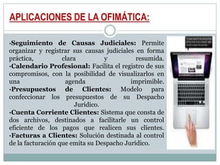 APLICACIONES DE LA OFIMÁTICA:·Seguimiento de Causas Judiciales: Permite organizar y registrar sus causas judiciales en forma práctica, clara y resumida. ·Calendario Profesional: Facilita el registro de sus compromisos, con la posibilidad de visualizarlos en una agenda imprimible. ·Presupuestos de Clientes: Modelo para confeccionar los presupuestos de su Despacho Jurídico. ·Cuenta Corriente Clientes: Sistema que consta de dos archivos, destinados a facilitarle un control eficiente de los pagos que realicen sus clientes. ·Facturas a Clientes: Solución destinada al control de la facturación que emita su Despacho Jurídico. 