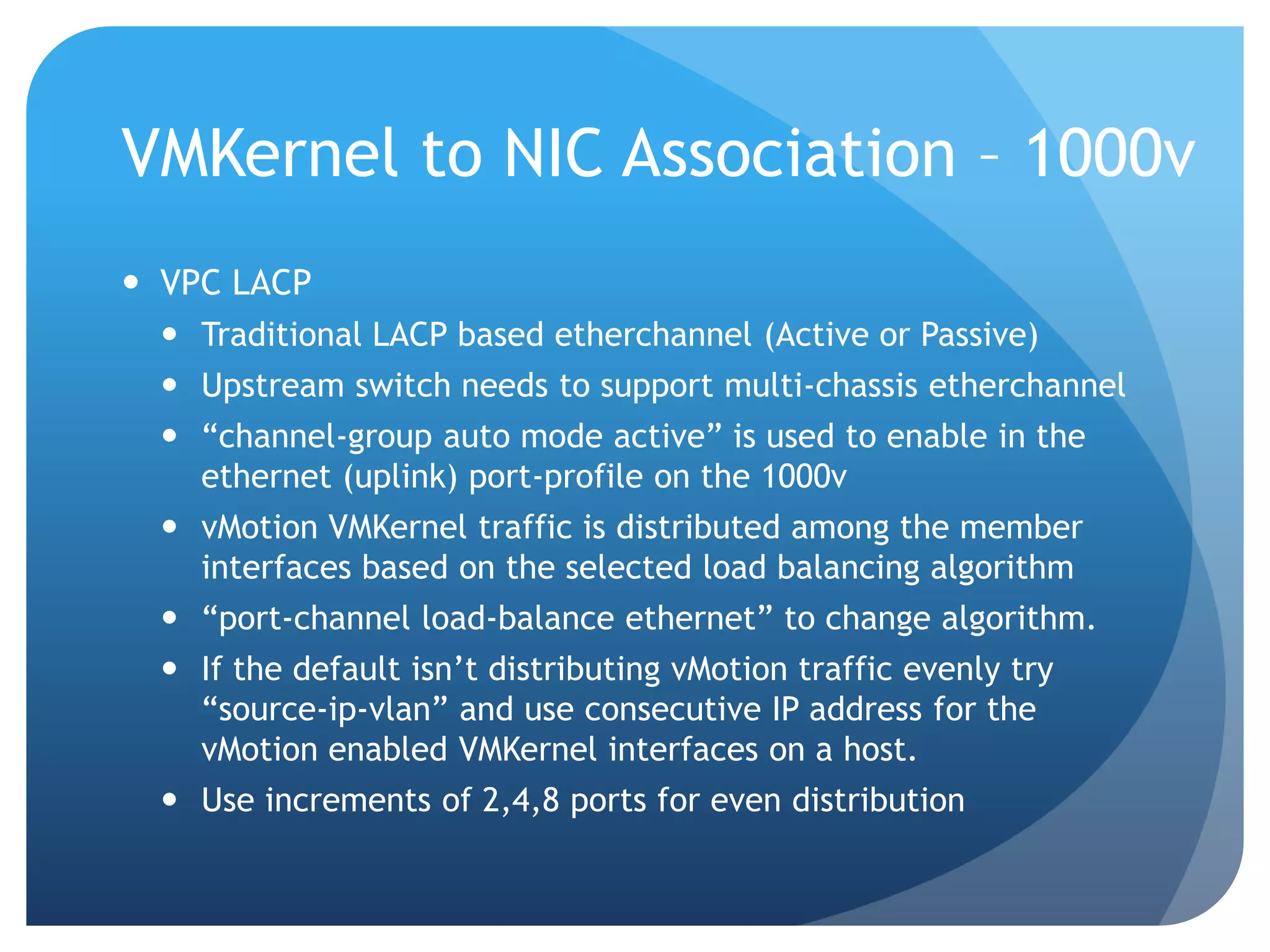 VMKernel to NIC Association – 1000v  VPC LACP  Traditional LACP based etherchannel (Active or Passive)  Upstream switch needs to support multi-chassis etherchannel  ―channel-group auto mode active‖ is used to enable in the ethernet (uplink) port-profile on the 1000v  vMotion VMKernel traffic is distributed among the member interfaces based on the selected load balancing algorithm  ―port-channel load-balance ethernet‖ to change algorithm.  If the default isn’t distributing vMotion traffic evenly try ―source-ip-vlan‖ and use consecutive IP address for the vMotion enabled VMKernel interfaces on a host.  Use increments of 2,4,8 ports for even distribution 