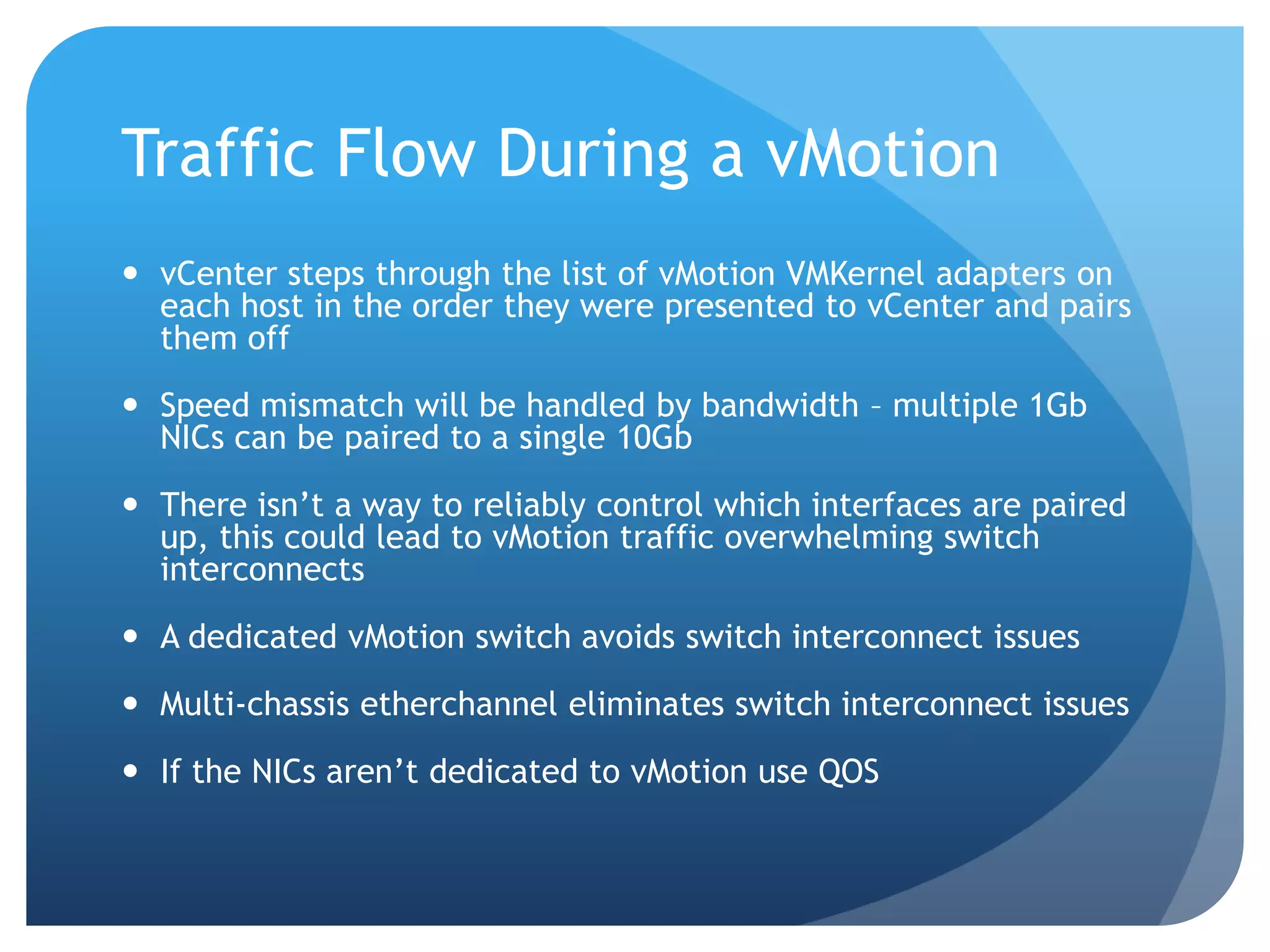 Traffic Flow During a vMotion  vCenter steps through the list of vMotion VMKernel adapters on each host in the order they were presented to vCenter and pairs them off  Speed mismatch will be handled by bandwidth – multiple 1Gb NICs can be paired to a single 10Gb  There isn’t a way to reliably control which interfaces are paired up, this could lead to vMotion traffic overwhelming switch interconnects  A dedicated vMotion switch avoids switch interconnect issues  Multi-chassis etherchannel eliminates switch interconnect issues  If the NICs aren’t dedicated to vMotion use QOS 