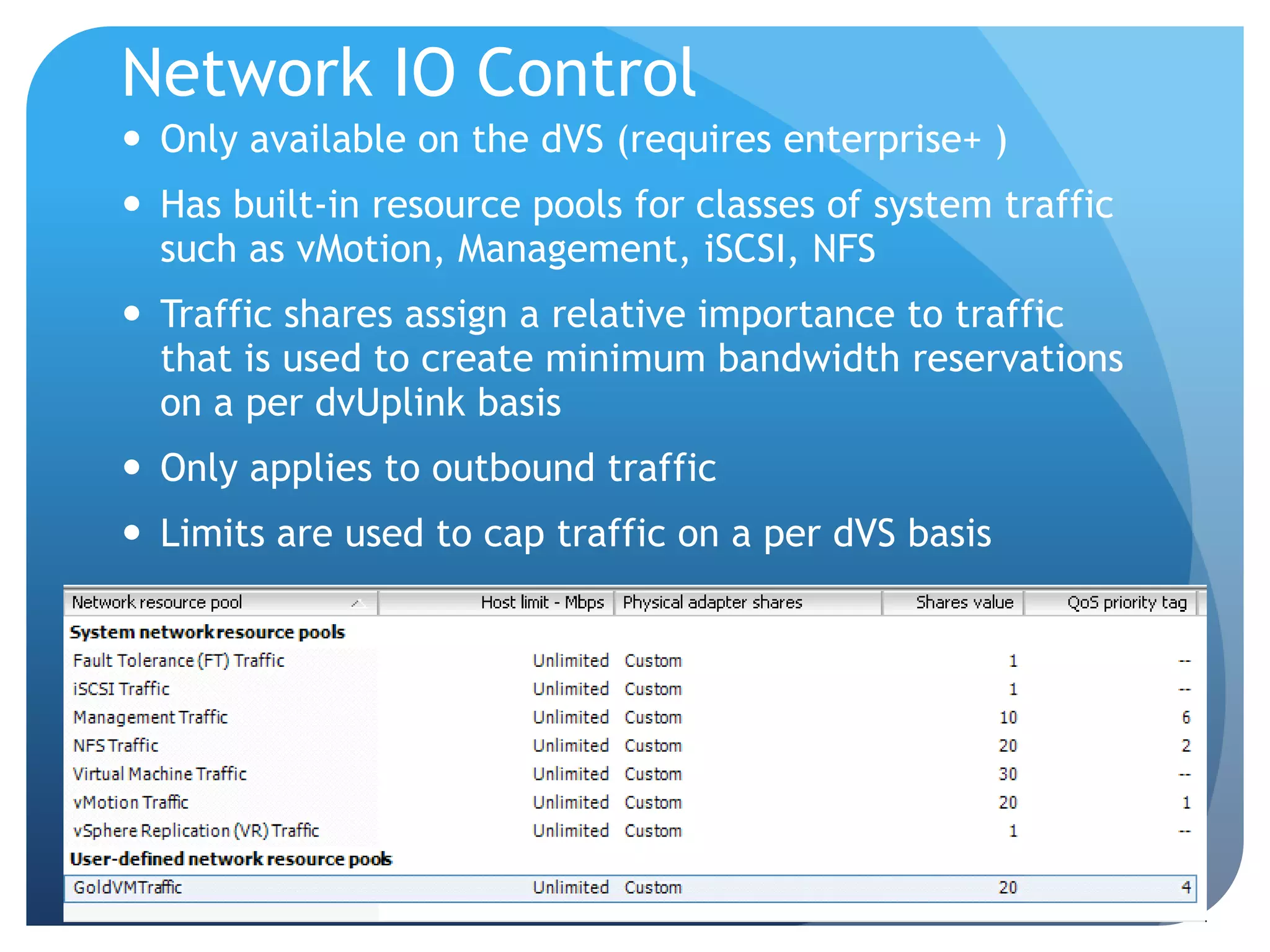 Network IO Control  Only available on the dVS (requires enterprise+ )  Has built-in resource pools for classes of system traffic such as vMotion, Management, iSCSI, NFS  Traffic shares assign a relative importance to traffic that is used to create minimum bandwidth reservations on a per dvUplink basis  Only applies to outbound traffic  Limits are used to cap traffic on a per dVS basis 