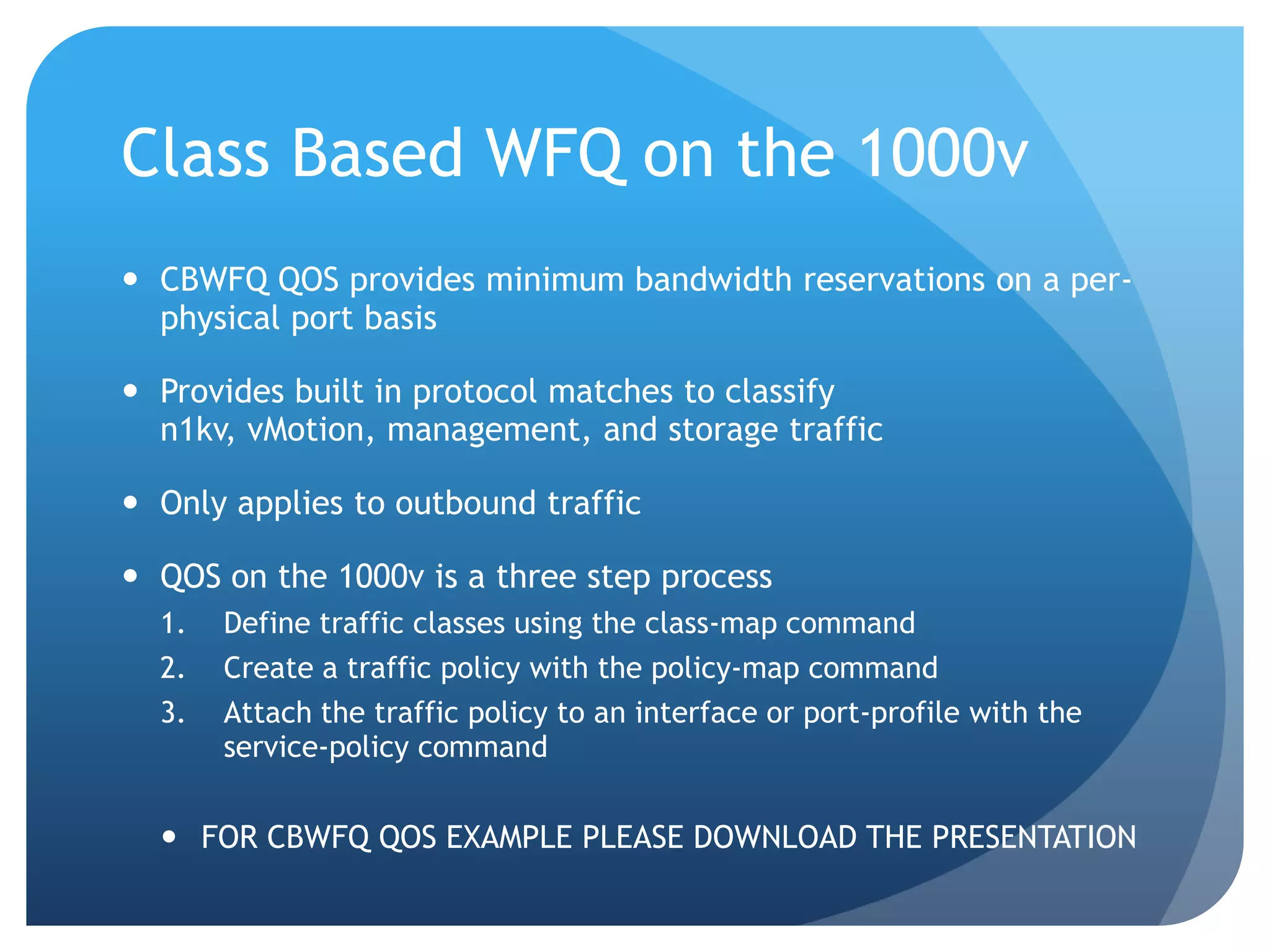 Class Based WFQ on the 1000v  CBWFQ QOS provides minimum bandwidth reservations on a per- physical port basis  Provides built in protocol matches to classify n1kv, vMotion, management, and storage traffic  Only applies to outbound traffic  QOS on the 1000v is a three step process 1. Define traffic classes using the class-map command 2. Create a traffic policy with the policy-map command 3. Attach the traffic policy to an interface or port-profile with the service-policy command  FOR CBWFQ QOS EXAMPLE PLEASE DOWNLOAD THE PRESENTATION 