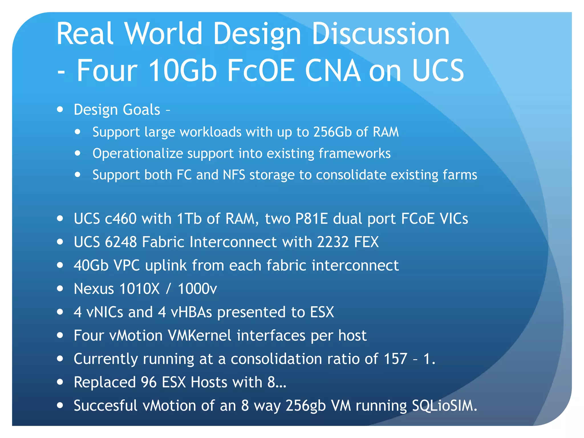 Real World Design Discussion - Four 10Gb FcOE CNA on UCS  Design Goals –  Support large workloads with up to 256Gb of RAM  Operationalize support into existing frameworks  Support both FC and NFS storage to consolidate existing farms  UCS c460 with 1Tb of RAM, two P81E dual port FCoE VICs  UCS 6248 Fabric Interconnect with 2232 FEX  40Gb VPC uplink from each fabric interconnect  Nexus 1010X / 1000v  4 vNICs and 4 vHBAs presented to ESX  Four vMotion VMKernel interfaces per host  Currently running at a consolidation ratio of 157 – 1.  Replaced 96 ESX Hosts with 8…  Succesful vMotion of an 8 way 256gb VM running SQLioSIM. 