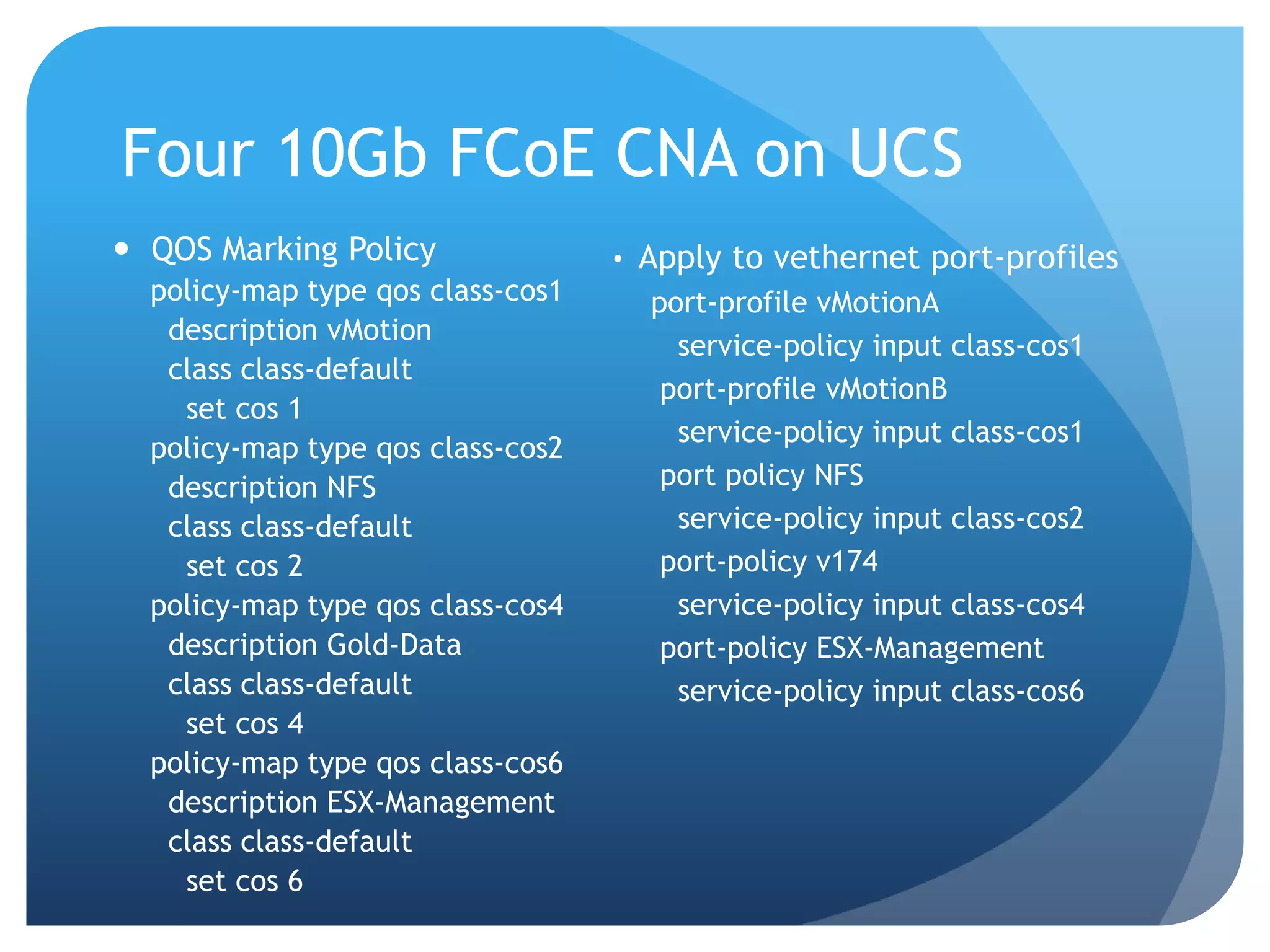 Four 10Gb FCoE CNA on UCS  QOS Marking Policy • Apply to vethernet port-profiles policy-map type qos class-cos1 port-profile vMotionA description vMotion service-policy input class-cos1 class class-default port-profile vMotionB set cos 1 service-policy input class-cos1 policy-map type qos class-cos2 description NFS port policy NFS class class-default service-policy input class-cos2 set cos 2 port-policy v174 policy-map type qos class-cos4 service-policy input class-cos4 description Gold-Data port-policy ESX-Management class class-default service-policy input class-cos6 set cos 4 policy-map type qos class-cos6 description ESX-Management class class-default set cos 6 