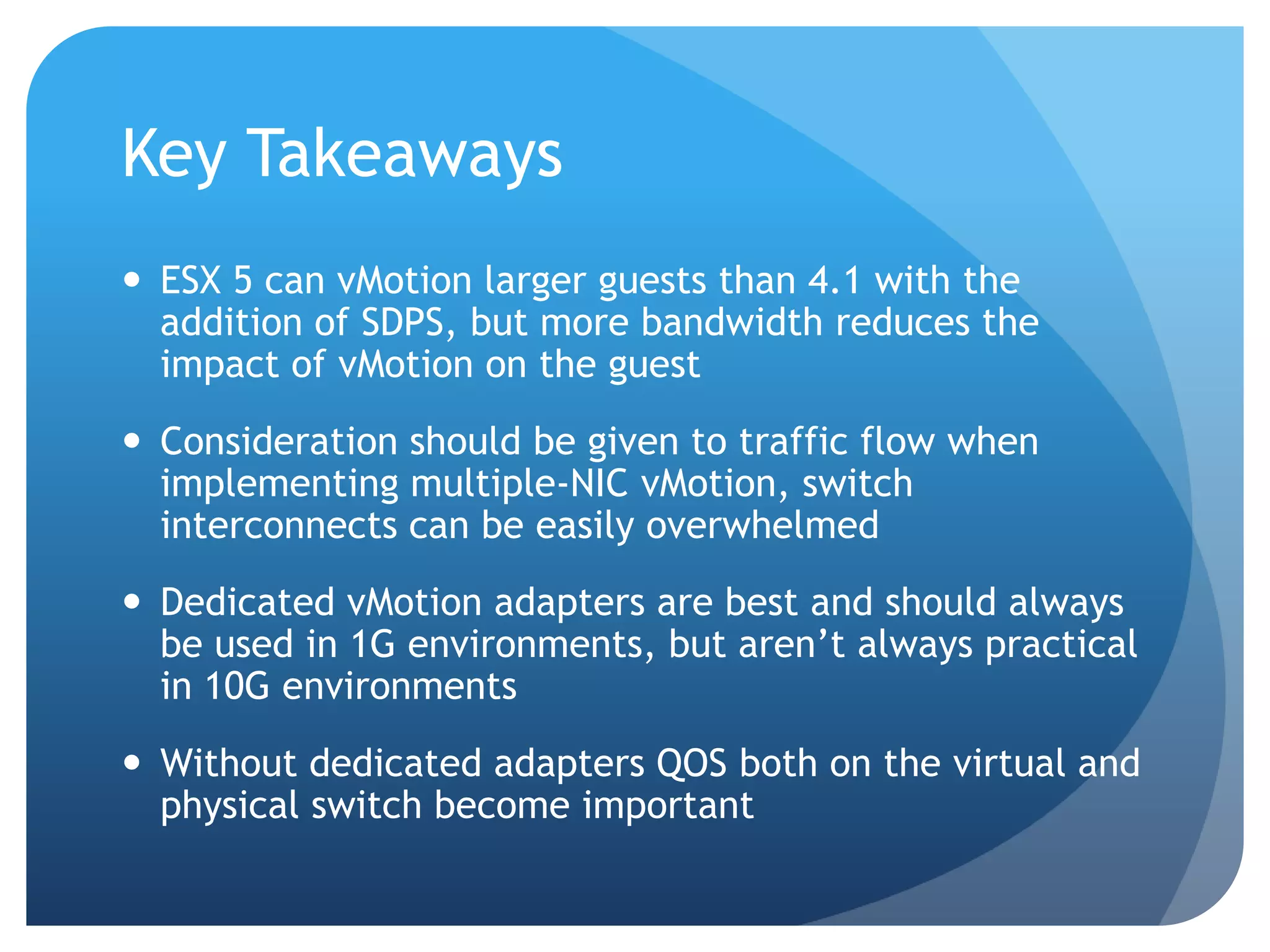 Key Takeaways  ESX 5 can vMotion larger guests than 4.1 with the addition of SDPS, but more bandwidth reduces the impact of vMotion on the guest  Consideration should be given to traffic flow when implementing multiple-NIC vMotion, switch interconnects can be easily overwhelmed  Dedicated vMotion adapters are best and should always be used in 1G environments, but aren’t always practical in 10G environments  Without dedicated adapters QOS both on the virtual and physical switch become important 