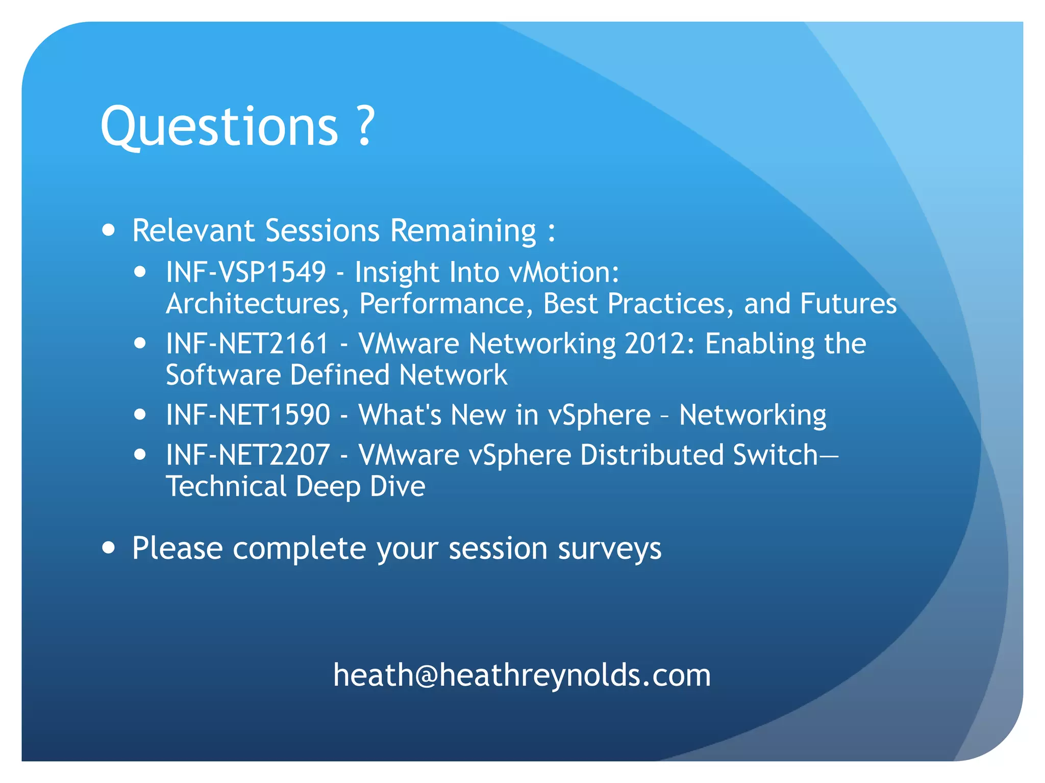 Questions ?  Relevant Sessions Remaining :  INF-VSP1549 - Insight Into vMotion: Architectures, Performance, Best Practices, and Futures  INF-NET2161 - VMware Networking 2012: Enabling the Software Defined Network  INF-NET1590 - What's New in vSphere – Networking  INF-NET2207 - VMware vSphere Distributed Switch— Technical Deep Dive  Please complete your session surveys heath@heathreynolds.com 