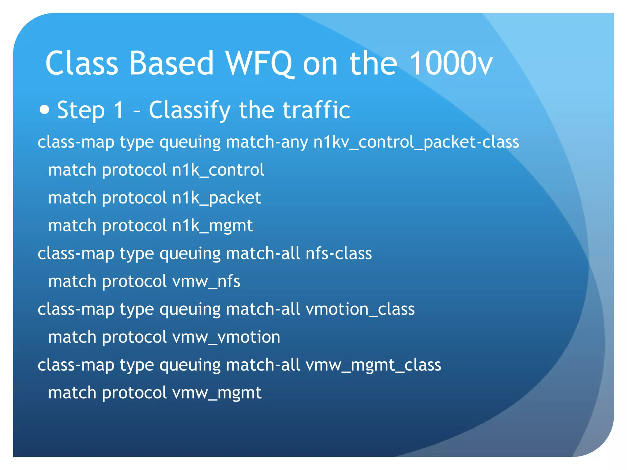 Class Based WFQ on the 1000v  Step 1 – Classify the traffic class-map type queuing match-any n1kv_control_packet-class match protocol n1k_control match protocol n1k_packet match protocol n1k_mgmt class-map type queuing match-all nfs-class match protocol vmw_nfs class-map type queuing match-all vmotion_class match protocol vmw_vmotion class-map type queuing match-all vmw_mgmt_class match protocol vmw_mgmt 