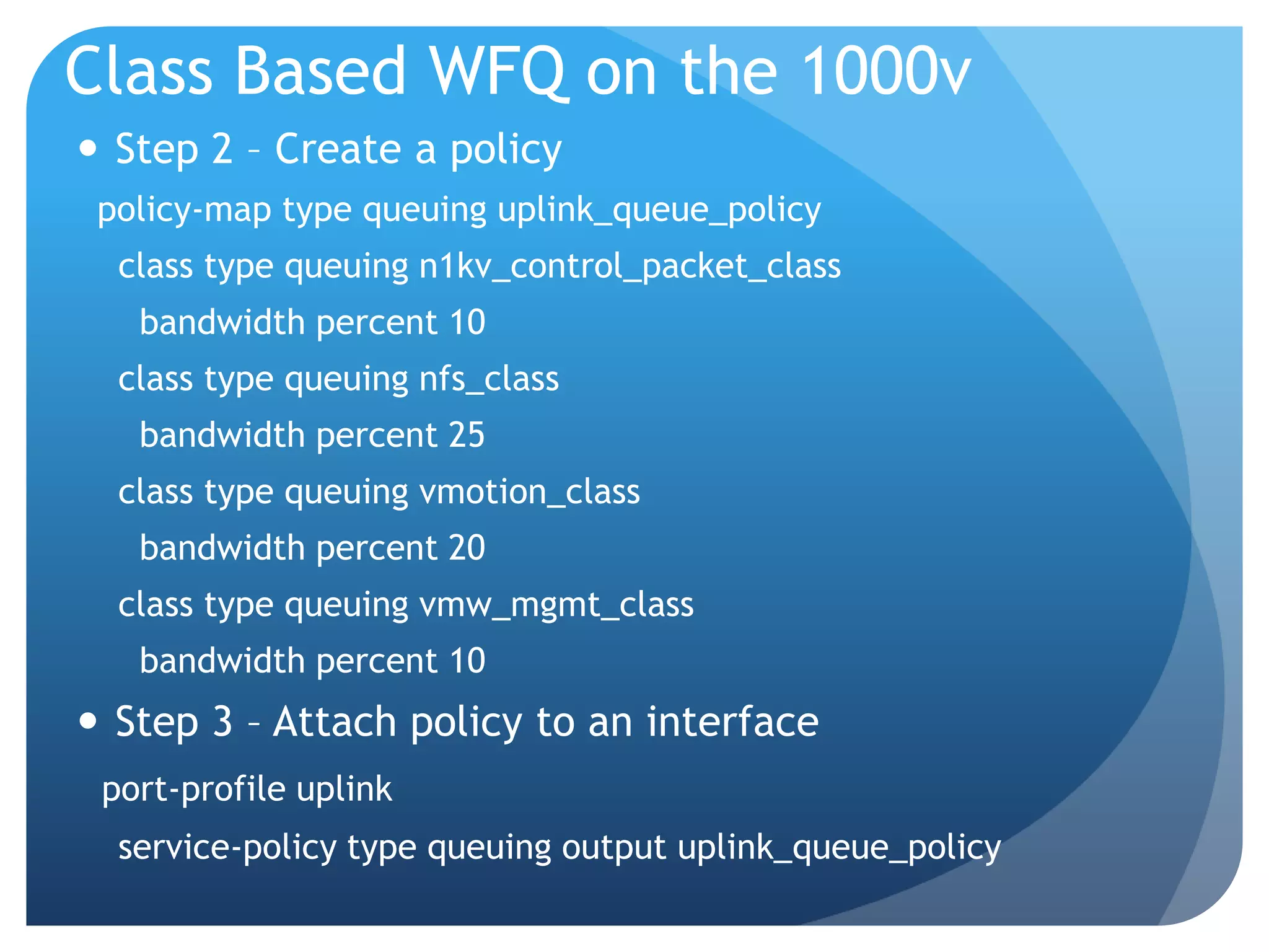 Class Based WFQ on the 1000v  Step 2 – Create a policy policy-map type queuing uplink_queue_policy class type queuing n1kv_control_packet_class bandwidth percent 10 class type queuing nfs_class bandwidth percent 25 class type queuing vmotion_class bandwidth percent 20 class type queuing vmw_mgmt_class bandwidth percent 10  Step 3 – Attach policy to an interface port-profile uplink service-policy type queuing output uplink_queue_policy 