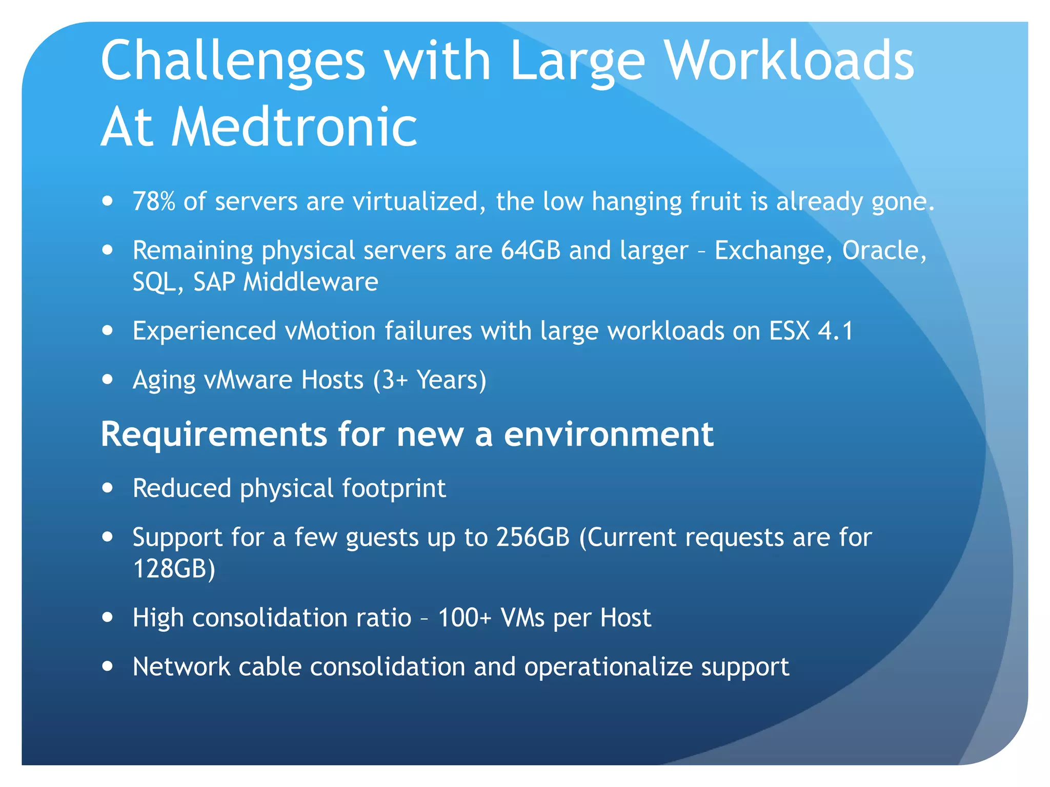 Challenges with Large Workloads At Medtronic  78% of servers are virtualized, the low hanging fruit is already gone.  Remaining physical servers are 64GB and larger – Exchange, Oracle, SQL, SAP Middleware  Experienced vMotion failures with large workloads on ESX 4.1  Aging vMware Hosts (3+ Years) Requirements for new a environment  Reduced physical footprint  Support for a few guests up to 256GB (Current requests are for 128GB)  High consolidation ratio – 100+ VMs per Host  Network cable consolidation and operationalize support 