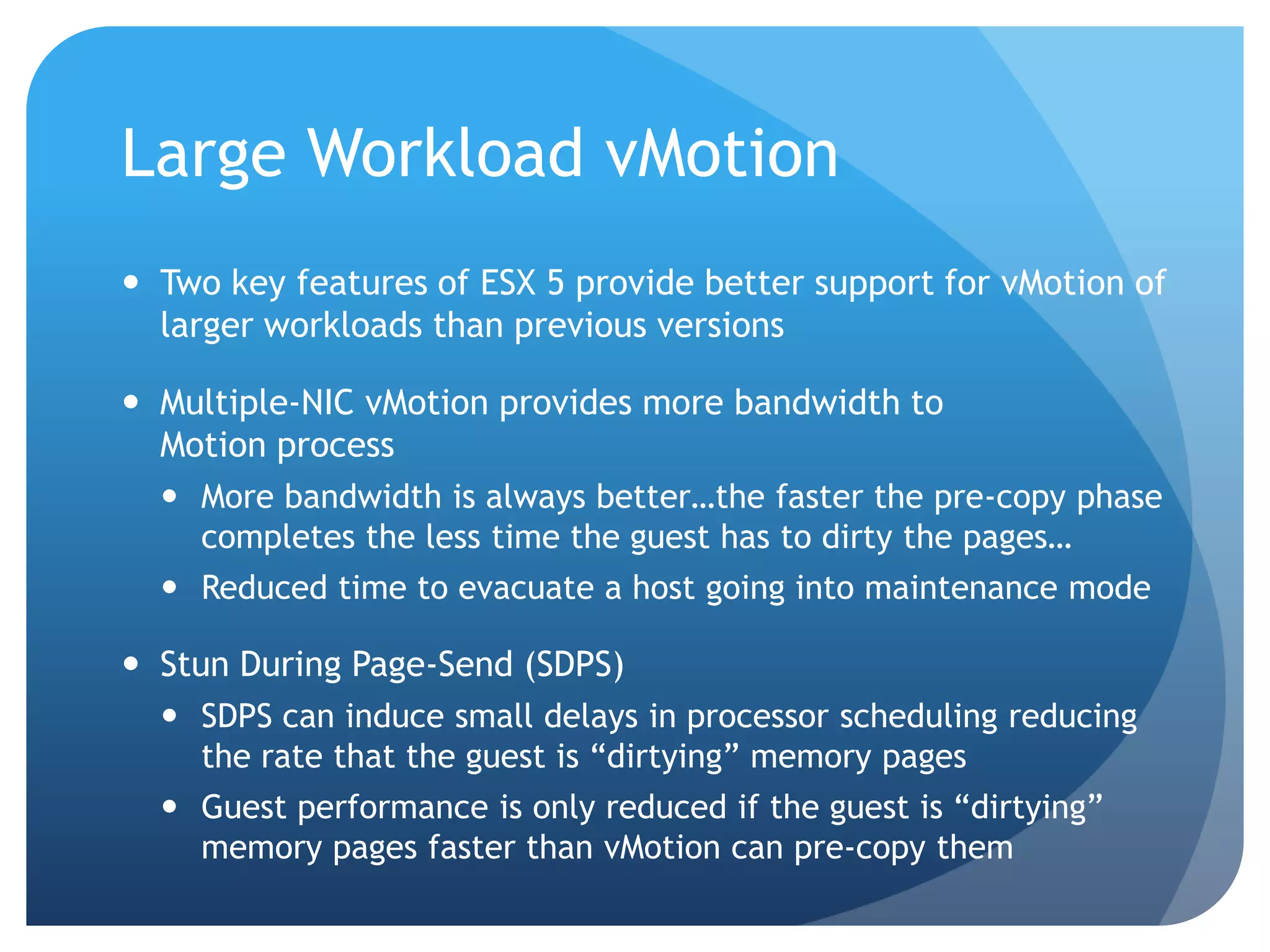 Large Workload vMotion  Two key features of ESX 5 provide better support for vMotion of larger workloads than previous versions  Multiple-NIC vMotion provides more bandwidth to Motion process  More bandwidth is always better…the faster the pre-copy phase completes the less time the guest has to dirty the pages…  Reduced time to evacuate a host going into maintenance mode  Stun During Page-Send (SDPS)  SDPS can induce small delays in processor scheduling reducing the rate that the guest is ―dirtying‖ memory pages  Guest performance is only reduced if the guest is ―dirtying‖ memory pages faster than vMotion can pre-copy them 