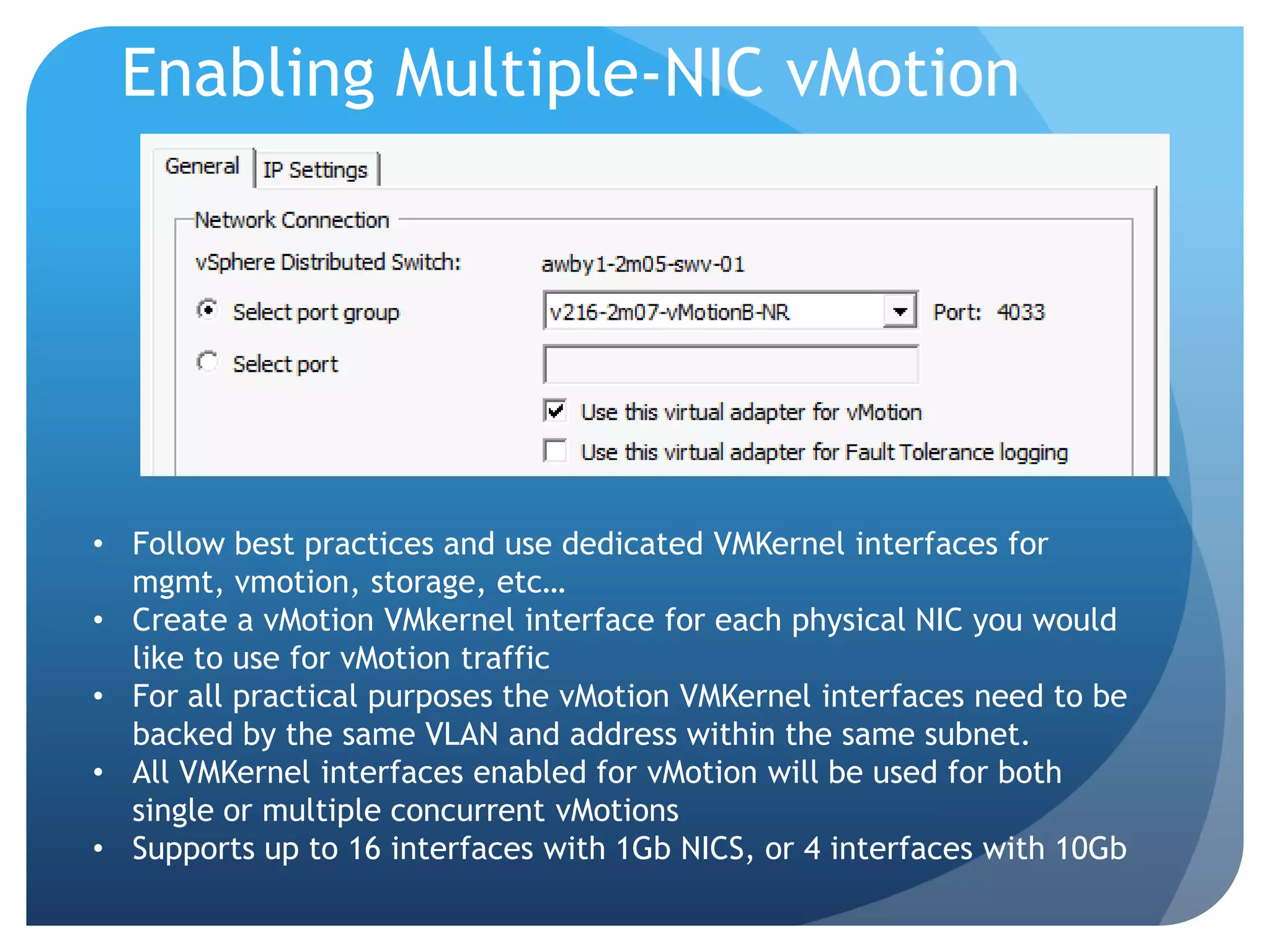 Enabling Multiple-NIC vMotion • Follow best practices and use dedicated VMKernel interfaces for mgmt, vmotion, storage, etc… • Create a vMotion VMkernel interface for each physical NIC you would like to use for vMotion traffic • For all practical purposes the vMotion VMKernel interfaces need to be backed by the same VLAN and address within the same subnet. • All VMKernel interfaces enabled for vMotion will be used for both single or multiple concurrent vMotions • Supports up to 16 interfaces with 1Gb NICS, or 4 interfaces with 10Gb 