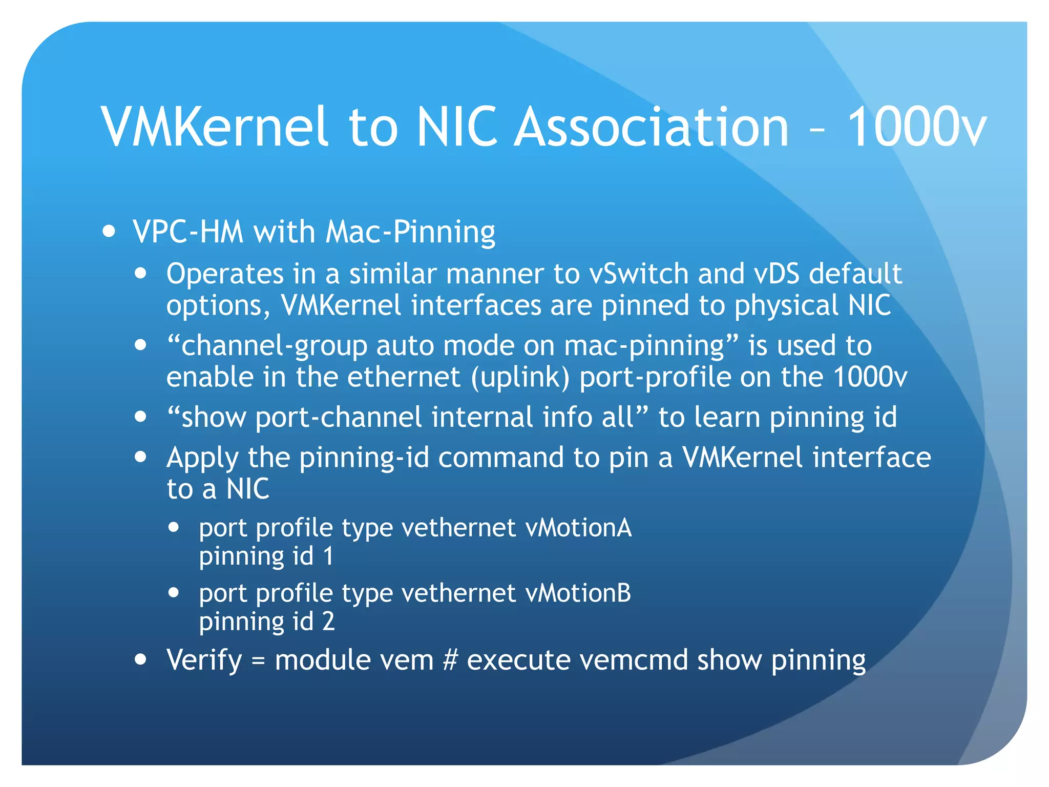 VMKernel to NIC Association – 1000v  VPC-HM with Mac-Pinning  Operates in a similar manner to vSwitch and vDS default options, VMKernel interfaces are pinned to physical NIC  ―channel-group auto mode on mac-pinning‖ is used to enable in the ethernet (uplink) port-profile on the 1000v  ―show port-channel internal info all‖ to learn pinning id  Apply the pinning-id command to pin a VMKernel interface to a NIC  port profile type vethernet vMotionA pinning id 1  port profile type vethernet vMotionB pinning id 2  Verify = module vem # execute vemcmd show pinning 