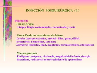 INFECCIÓN  POSQUIRÚRGICA  ( I ) Depende de Tipo de cirugía Limpia, limpia contaminada, contaminada y sucia Alteración de los mecanismos de defensa Locales  (cuerpos extraños, prótesis, hilos, gasas, déficit  irrigatorios, hematomas, seromas) Sistémicos  (diabetes, edad, neoplasias, corticosteroides, citostáticos) Microorganismos Endógenos, exógenos, virulencia, magnitud del inóculo, sinergia bacteriana, resistencia, sobrecrecimiento de oportunistas 