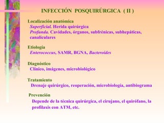 INFECCIÓN  POSQUIRÚRGICA  ( II ) Localización anatómica Superficial.  Herida quirúrgica Profunda.  Cavidades, órganos, subfrénicas, subhepáticas,  canaliculares Etiología Enterococcus,  SAMR, BGNA,  Bacteroides Diagnóstico Clínico, imágenes, microbiológico Tratamiento Drenaje quirúrgico, reoperación, microbiología, antibiograma Prevención Depende de la técnica quirúrgica, el cirujano, el quirófano, la profilaxis con ATM, etc. 