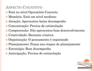 ASPECTO COGNITIVO
 Está no nível Operatório Concreto
 Memória: Está em nível mediano

 Atenção: Apresentou baixo desempenho

 Concentração: Precisa de estimulação

 Compreensão: Não apresentou bom desenvolvimento

 Criatividade: Bastante criativa

 Organização: O pensamento é organizado

 Planejamento: Pensa nas etapas de planejamento

 Estratégia: Bom desempenho

 Antecipação: Precisa de estimulação
 