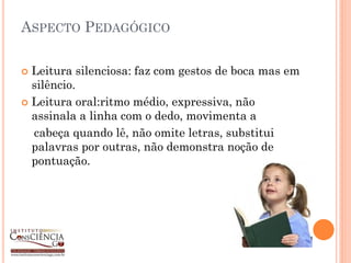 ASPECTO PEDAGÓGICO

 Leitura silenciosa: faz com gestos de boca mas em
  silêncio.
 Leitura oral:ritmo médio, expressiva, não
  assinala a linha com o dedo, movimenta a
  cabeça quando lê, não omite letras, substitui
  palavras por outras, não demonstra noção de
  pontuação.
 