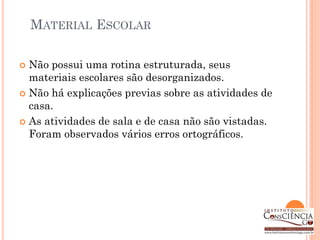 MATERIAL ESCOLAR

 Não possui uma rotina estruturada, seus
  materiais escolares são desorganizados.
 Não há explicações previas sobre as atividades de
  casa.
 As atividades de sala e de casa não são vistadas.
  Foram observados vários erros ortográficos.
 