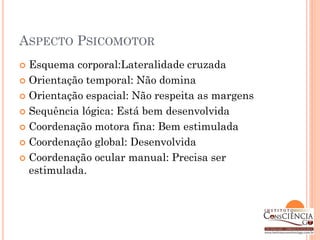 ASPECTO PSICOMOTOR
 Esquema corporal:Lateralidade cruzada
 Orientação temporal: Não domina

 Orientação espacial: Não respeita as margens

 Sequência lógica: Está bem desenvolvida

 Coordenação motora fina: Bem estimulada

 Coordenação global: Desenvolvida

 Coordenação ocular manual: Precisa ser
  estimulada.
 