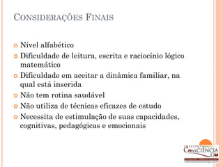 CONSIDERAÇÕES FINAIS

 Nível alfabético
 Dificuldade de leitura, escrita e raciocínio lógico
  matemático
 Dificuldade em aceitar a dinâmica familiar, na
  qual está inserida
 Não tem rotina saudável

 Não utiliza de técnicas eficazes de estudo

 Necessita de estimulação de suas capacidades,
  cognitivas, pedagógicas e emocionais
 