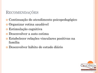 RECOMENDAÇÕES
 Continuação do atendimento psicopedagógico
 Organizar rotina saudável

 Estimulação cognitiva

 Desenvolver a auto estima

 Estabelecer relações vinculares positivas na
  família
 Desenvolver hábito de estudo diário
 
