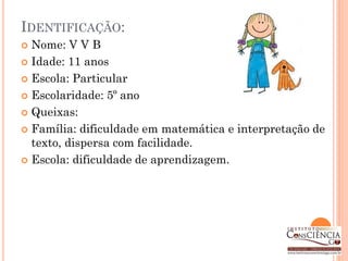 IDENTIFICAÇÃO:
 Nome: V V B
 Idade: 11 anos

 Escola: Particular

 Escolaridade: 5º ano

 Queixas:

 Família: dificuldade em matemática e interpretação de
  texto, dispersa com facilidade.
 Escola: dificuldade de aprendizagem.
 