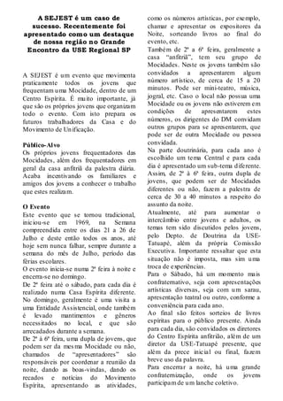 A SEJEST é um caso de                     como os números artísticas, por exemplo,
  sucesso. Recentemente foi                   chamar e apresentar os expositores da
apresentado como um destaque                  Noite, sorteando livros ao final do
   de nossa região no Grande                  evento, etc.
 Encontro da USE Regional SP                  Também de 2ª a 6ª feira, geralmente a
                                              casa “anfitriã”, tem seu grupo de
                                              Mocidades. Neste os jovens também são
A SEJEST é u m evento que movimenta           convidados a apresentarem algu m
praticamente todos os jovens que              número art ístico, de cerca de 15 a 20
frequentam u ma Mocidade, dentro de um        minutos. Pode ser mini-teatro, música,
Centro Espírita. É mu ito importante, já      jogral, etc. Caso o local não possua uma
que são os próprios jovens que organizam      Mocidade ou os jovens não estiverem em
todo o evento. Com isto prepara os            condições      de    apresentarem estes
futuros trabalhadores da Casa e do            números, os dirigentes do DM convidam
Movimento de Un ificação.                     outros grupos para se apresentarem, que
                                              pode ser de outra Mocidade ou pessoa
Público-Al vo                                 convidada.
Os próprios jovens frequentadores das         Na parte doutrinária, para cada ano é
Mocidades, além dos frequentadores em         escolhido um tema Central e para cada
geral da casa anfitriã da palestra diária.    dia é apresentado um sub-tema d iferente.
Acaba incentivando os familiares e            Assim, de 2ª à 6ª feira, outra dupla de
amigos dos jovens a conhecer o trabalho       jovens, que podem ser de Mocidades
que estes realizam.                           diferentes ou não, fazem a palestra de
                                              cerca de 30 a 40 minutos a respeito do
O Evento                                      assunto da noite.
Este evento que se tornou tradicional,        Atualmente, até para aumentar o
iniciou-se em 1969, na Semana                 intercâmbio entre jovens e adultos, os
compreendida entre os dias 21 a 26 de         temas tem sido discutidos pelos jovens,
Julho e deste então todos os anos, até        pelo Depto. de Doutrina da USE-
hoje sem nunca falhar, sempre durante a       Tatuapé, além da própria Co missão
semana do mês de Julho, período das           Executiva. Importante ressaltar que esta
férias escolares.                             situação não é imposta, mas sim u ma
O evento inicia-se numa 2ª feira à noite e    troca de experiências.
encerra-se no domingo.                        Para o Sábado, há um mo mento mais
De 2ª feira até o sábado, para cada dia é     confraternativo, seja com apresentações
realizado numa Casa Espírita diferente.       artísticas diversas, seja com u m sarau,
No domingo, geralmente é uma visita a         apresentação teatral ou outro, conforme a
uma Entidade Assistencial, onde também        conveniência para cada ano.
é levado mantimentos e gêneros                Ao final são feitos sorteios de livros
necessitados no local, e que são              espíritas para o público presente. Ainda
arrecadados durante a semana.                 para cada dia, são convidados os diretores
De 2ª à 6ª feira, u ma dupla de jovens, que   do Centro Espírita anfitrião, além de um
podem ser da mes ma Mocidade ou não,          diretor da USE-Tatuapé presente, que
chamados de “apresentadores” são              além da prece inicial ou final, fazem
responsáveis por coordenar a reunião da       breve uso da palavra.
noite, dando as boas-vindas, dando os         Para encerrar a noite, há u ma grande
recados e notícias do Movimento               confraternização,     onde    os    jovens
Espírita, apresentando as atividades,         participam de u m lanche coletivo.
 