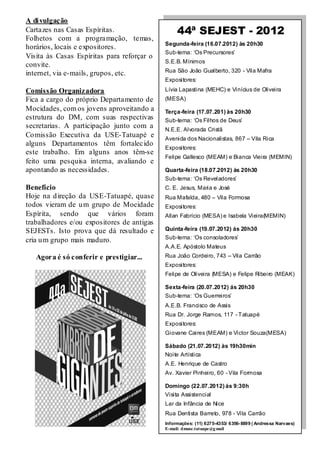 A di vulgação
Cartazes nas Casas Espíritas.                    44ª SEJEST - 2012
Folhetos com a programação, temas,
                                            Segunda-feira (16.07.2012) às 20h30
horários, locais e expositores.
                                            Sub-tema: ‘Os Precursores’
Visita às Casas Espíritas para reforçar o
                                            S.E.B. Mínimos
convite.
                                            Rua São João Gualberto, 320 - Vila Mafra
internet, via e-mails, grupos, etc.
                                            Expositores:

Comissão Organizadora                       Lívia Lapastina (MEHC) e Vinícius de Oliveira
Fica a cargo do próprio Departamento de     (MESA)
Mocidades, com os jovens aproveitando a     Terça-feira (17.07.201) às 20h30
estrutura do DM, com suas respectivas       Sub-tema: ‘Os Filhos de Deus’
secretarias. A participação junto com a     N.E.E. Alvorada Cristã
Co missão Executiva da USE-Tatuapé e        Avenida dos Nacionalistas, 867 – Vila Rica
alguns Departamentos têm fortalecido
                                            Expositores:
este trabalho. Em alguns anos têm-se
                                            Felipe Gallesco (MEAM) e Bianca Vieira (MEMIN)
feito uma pesquisa interna, avaliando e
apontando as necessidades.                  Quarta-feira (18.07.2012) ás 20h30
                                            Sub-tema: ‘Os Reveladores’
Benefício                                   C. E. Jesus, Maria e José
Hoje na d ireção da USE-Tatuapé, quase      Rua Mafalda, 480 – Vila Formosa
todos vieram de u m grupo de Mocidade       Expositores:
Espírita, sendo que vários foram            Allan Fabrício (MESA) e Isabela Vieira(MEMIN)
trabalhadores e/ou expositores de antigas
SEJESTs. Isto prova que dá resultado e      Quinta-feira (19.07.2012) ás 20h30
                                            Sub-tema: ‘Os consoladores’
cria u m grupo mais maduro.
                                            A.A.E. Apóstolo Mateus
   Agora é só conferir e prestigiar...      Rua João Cordeiro, 743 – Vila Carrão
                                            Expositores:
                                            Felipe de Oliveira (MESA) e Felipe Ribeiro (MEAK)

                                            Sexta-feira (20.07.2012) ás 20h30
                                            Sub-tema: ‘Os Guerreiros’
                                            A.E.B. Francisco de Assis
                                            Rua Dr. Jorge Ramos, 117 - Tatuapé
                                            Expositores:
                                            Giovane Caires (MEAM) e Victor Souza(MESA)

                                            Sábado (21.07.2012) às 19h30min
                                            Noite Artística
                                            A.E. Henrique de Castro
                                            Av. Xavier Pinheiro, 60 - Vila Formosa

                                            Domingo (22.07.2012) ás 9:30h
                                            Visita Assistencial
                                            Lar da Infância de Nice
                                            Rua Dentista Barreto, 978 - Vila Carrão
                                            Informações: (11) 6275-4353/ 6356- 8899 ( Andressa Narvaes)
                                            E-mail: dmuse.tatuape@g mail
 