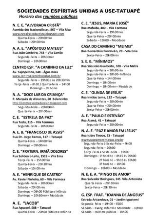 SOCIEDADES ESPÍRITAS UNIDAS A USE-TATUAPÉ
     Horário das reuniões públicas

N. E. E. “ALVORADA CRISTÃ”                      C. E. “JESUS, MARIA E JOSÉ”
                                                Rua Mafalda, 480 – Vila Formosa
Avenida dos Nacionalistas, 867 – Vila Rica
                                                   Segunda-Fei ra – 19h30min
www.neeal vora dacris ta .blogspot.com
                                                   Qua rta -Fei ra – 20h00min
   Quinta -Fei ra – 20h00min
                                                   Sá bado – 15h00 – Mocidade
   Sá bado – 20h00min

A. A. E. “APÓSTOLO MATEUS”                      CASA DO CAMINHO “MEIMEI”
                                                Rua Bernardino Pantaleão, 20 - Vila Ema
Rua João Cordeiro, 743 – Vila Carrão
                                                   Sexta -Fei ra – 20h00min
   Segunda-Fei ra – 20h30min
   Domingo – 10h00min                           S. E. B. “MÍNIMOS”
CENTRO ESP. “A CAMINHO DA LUZ”                  Rua São João Gualberto, 320 - Vila Mafra
                                                   Segunda-Fei ra – 20h30min
Av. Sapopemba, 648 - Água Rasa
                                                   Segunda-Fei ra – 20h30= Infância
www.centroa caminhodaluz.com.br
                                                   Qua rta -Fei ra – 14h00min
    Segunda-Fei ra – 19h00 e às 20h30min
                                                   Domingo – 10h00min
 Terça -fei ra – 8h30 / Quinta-fei ra – 14h00
                                                   Domingo – 10h00min= Mocida de
               Domingo – 09 horas

N. A. “DOCE LAR DA CRIANÇA”                     C. E. “OLINDA DE JESUS”
                                                Rua Irmãos Leme, 122 – Tatuapé
R. Marquês de Abrantes, 60 Belenzinho
http://centroespiritadocelar.blogspot.com          Segunda-Fei ra – 20h00min
    Segunda-Fei ra – 20h00min                      Qua rta -Fei ra – 20h00min
                                                   Sexta -Fei ra – 20h00min
    Qua rta -Fei ra – 20h00min
C. E. “ESTRELA DA PAZ”                          A. E. “PAULO E ESTEVÃO”
                                                Rua Aiamá, 41 – Tatuapé
Rua Tecla, 215 – Vila Formosa
   Segunda-Fei ra – 20h00min                       Segunda-Fei ra – 20h00min

A. E. B. “FRANCISCO DE ASSIS”                   N. A. E. “PAZ E AMOR EM JESUS”
Rua Dr. Jorge Ramos, 117 – Tatuapé              Rua Isidro Tinoco, 53 - Tatuapé
   Quinta -Fei ra – 14h00min                    www.pa zeamoremjesus .org.br
                                                 Segunda-Fei ra à Sexta -Feira – 9h00
   Domingo – 09h00min
                                                 Segunda-Fei ra – 20h00
C. E. “FRATERN. IRMÃ DOLORES”                    Terça -Fei ra à Sexta -Feira – 19h00
Rua Solidonio Leite, 1519 – Vila Ema             Domingos : 1º horá ri o – 8h15 às 09h00
   Terça -Fei ra – 15h00min                                   2º horá rio – 9h15 às 10h00
   Quinta -Fei ra – 20h30min                                  3º horá rio – 18h00
   Sá bado – 15h00min                             Domingo – 10h00 = Mocidade

A. E. “HENRIQUE DE CASTRO”                      N. E. E. A. “PINGO DE AMOR”
Av. Xavier Pinheiro, 60 – Vila Formosa          Rua Salvador Rodrigues, 145 Vila Antonieta
    Segunda-Fei ra – 20h00min                     Qua rta -Fei ra – 20h30min
    Sá bado – 20h00min                            Sexta -Fei ra – 20h30min
    Domingo – 09h00 Públi co e Infância
    Domingo – 10h30min= Mocida de               G. ESP. FRAT. “JOANNA DE ÂNGELIS”
                                                Estrada Aricanduva, 01 – Jardim Iguatemi
A. E. “JACOB”                                   Segunda- fei ra – 19h00 – ESDE
Rua Aguapeí, 588 – Tatuapé                      Sá bado – Eva ng. Infantil e Mocidade – 10h00
   Quinta -Fei ra – 20h00 Público e Infância    Sá bado – Pales tra públi ca – 18h00
 