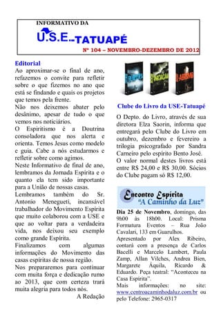 INFORMATIVO DA


                      -TATUAPÉ
                           Nº 104 – NOVEMBRO-DEZEMBRO DE 2012

Editorial
Ao aproximar-se o final de ano,
refazemos o convite para refletir
sobre o que fizemos no ano que
está se findando e quais os projetos
que temos pela frente.
Não nos deixemos abater pelo           Clube do Livro da USE-Tatuapé
desânimo, apesar de tudo o que         O Depto. do Livro, através de sua
vemos nos noticiários.                 diretora Elza Saorin, informa que
O Espiritismo é a Doutrina             entregará pelo Clube do Livro em
consoladora que nos alerta e           outubro, dezembro e fevereiro a
orienta. Temos Jesus como modelo       trilogia psicografado por Sandra
e guia. Cabe a nós estudarmos e        Carneiro pelo espírito Bento José.
refletir sobre como agimos.            O valor normal destes livros está
Neste Informativo de final de ano,     entre R$ 24,00 e R$ 30,00. Sócios
lembramos da Jornada Espírita e o      do Clube pagam só R$ 12,00.
quanto ela tem sido importante
para a União de nossas casas.
Lembramos também do Sr.
Antonio Menegueti, incansável
trabalhador do Movimento Espírita      Dia 25 de Novembro, domingo, das
que muito colaborou com a USE e        9h00 às 18h00. Local: Prisma
que ao voltar para a verdadeira        Formatura Eventos – Rua João
vida, nos deixou seu exemplo           Cavalari, 133 em Guarulhos.
como grande Espírita.                  Apresentado por Alex Ribeiro,
Finalizamos       com       algumas    contará com a presença de Carlos
informações do Movimento das           Bacelli e Marcelo Lambert, Paula
casas espíritas de nossa região.       Zamp, Allan Vilches, Andrea Bien,
Nos prepararemos para continuar        Margarete Áquila, Ricardo &
com muita força e dedicação rumo       Eduardo. Peça teatral: “Aconteceu na
                                       Casa Espírita”.
ao 2013, que com certeza trará
                                       Mais      informações:    no    site:
muita alegria para todos nós.          www.centroacaminhodaluz.com.br ou
                          A Redação    pelo Telefone: 2965-0317
 