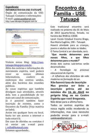 Expediente
INFORMATIVO DA USE-TATUAPÉ               Encontro da
Órgão de comunicação da USE-
Tatuapé. Contatos e informações:
                                         Família - USE
E-mail: usetatuape@gmail.com
http://use-tatuape.blogspot.com.br
                                           Tatuapé
                                      Este tradicional encontro será
                                      realizado no próximo dia 01 de Maio
                                      de 2013 (quarta-feira), feriado, no
                                      horário das 9h00 às 13h00.
                                      Local: Escola Estadual Erasmo Braga,
                                      Rua Maria Eugênia, 190 – Tatuapé.
                                      Haverá atividade para as crianças,
                                      jovens e adultos de todas as idades.
                                      O Tema Central a ser abordado, será:
                                       “Que mundo deixaremos para
                                      nossos filhos, e que filhos
                                      deixaremos para o mundo?"
Visitem nosso blog: http://use-
                                      Ainda dois outros sub-temas serão
tatuape.blogspot.com.br.
Além das notícias e informações do    desenvolvidos:
movimento espírita, você poderá       - A Tecnologia no processo
rever     os    nossos      últimos   educacional do Espírito
Informativos,      conferir      os   - A influência dos distúrbios da vida
endereços dos centros unidos,         moderna na formação do ser.
além dos horários das reuniões        Não haverá taxa de inscrição
públicas.                             Mas precisa ser feito a
As casas espíritas que também         inscrição prévia até no
divulgam suas atividades, através     máximo dia 16 de Abril no
dele, tem a possibilidade de ter      próprio blog ou no Centro
mais um canal de comunicação.         Espírita que você frequenta.
Já é possível também fazer            Não deixe para a última hora.
inscrição de eventos, como o
                                      Todos os centros espíritas de
Encontro da Família (Veja matéria
ao lado).                             nossa região estão recebendo as
Assim em qualquer hora ou local,      informações, mas caso necessite
basta ter um acesso a internet e      poderão enviar para o e-mail:
tudo estará lá.                       usetatuape@gmail.com.
Em caso de dúvidas ou contatos é
só enviar um e-mail para:
j_vello@hotmail.com.
Estamos aguardando...
 