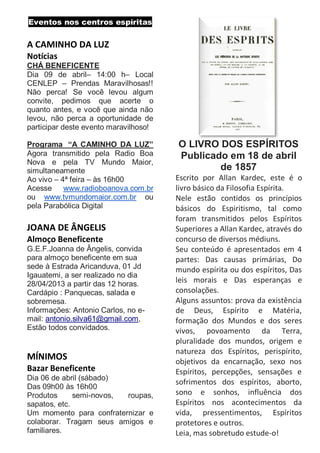 Eventos nos centros espíritas

A CAMINHO DA LUZ
Notícias
CHÁ BENEFICENTE
Dia 09 de abril– 14:00 h– Local
CENLEP – Prendas Maravilhosas!!
Não perca! Se você levou algum
convite, pedimos que acerte o
quanto antes, e você que ainda não
levou, não perca a oportunidade de
participar deste evento maravilhoso!

Programa “A CAMINHO DA LUZ”            O LIVRO DOS ESPÍRITOS
Agora transmitido pela Radio Boa       Publicado em 18 de abril
Nova e pela TV Mundo Maior,
simultaneamente                                de 1857
Ao vivo – 4ª feira – às 16h00          Escrito por Allan Kardec, este é o
Acesse www.radioboanova.com.br         livro básico da Filosofia Espírita.
ou www.tvmundomaior.com.br ou          Nele estão contidos os princípios
pela Parabólica Digital                básicos do Espiritismo, tal como
                                       foram transmitidos pelos Espíritos
JOANA DE ÂNGELIS                       Superiores a Allan Kardec, através do
Almoço Beneficente                     concurso de diversos médiuns.
G.E.F.Joanna de Ângelis, convida       Seu conteúdo é apresentados em 4
para almoço beneficente em sua         partes: Das causas primárias, Do
sede à Estrada Aricanduva, 01 Jd       mundo espírita ou dos espíritos, Das
Igauatemi, a ser realizado no dia
28/04/2013 a partir das 12 horas.      leis morais e Das esperanças e
Cardápio : Panquecas, salada e         consolações.
sobremesa.                             Alguns assuntos: prova da existência
Informações: Antonio Carlos, no e-     de Deus, Espírito e Matéria,
mail: antonio.silva61@gmail.com,       formação dos Mundos e dos seres
Estão todos convidados.                vivos, povoamento da Terra,
                                       pluralidade dos mundos, origem e
                                       natureza dos Espíritos, perispírito,
MÍNIMOS                                objetivos da encarnação, sexo nos
Bazar Beneficente                      Espíritos, percepções, sensações e
Dia 06 de abril (sábado)
                                       sofrimentos dos espíritos, aborto,
Das 09h00 às 16h00
Produtos      semi-novos, roupas,      sono e sonhos, influência dos
sapatos, etc.                          Espíritos nos acontecimentos da
Um momento para confraternizar e       vida, pressentimentos, Espíritos
colaborar. Tragam seus amigos e        protetores e outros.
familiares.                            Leia, mas sobretudo estude-o!
 