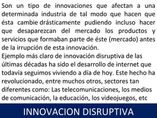 14
Son un tipo de innovaciones que afectan a una
determinada industria de tal modo que hacen que
ésta cambie drásticamente pudiendo incluso hacer
que desaparezcan del mercado los productos y
servicios que formaban parte de éste (mercado) antes
de la irrupción de esta innovación.
Ejemplo más claro de innovación disruptiva de las
últimas décadas ha sido el desarrollo de internet que
todavía seguimos viviendo a día de hoy. Este hecho ha
revolucionado, entre muchos otros, sectores tan
diferentes como: Las telecomunicaciones, los medios
de comunicación, la educación, los videojuegos, etc
INNOVACION DISRUPTIVA
 