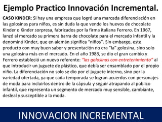 17
INNOVACION INCREMENTAL
CASO KINDER: Si hay una empresa que logró una marcada diferenciación en
las golosinas para niños, es sin duda la que vende los huevos de chocolate
Kinder o Kinder sorpresa, fabricados por la firma italiana Ferrero. En 1967,
lanzó al mercado su primera barra de chocolate para el mercado infantil y la
denominó Kinder, que en alemán significa “niños”. Sin embargo, este
producto con muy buen sabor y presentación no era “la” golosina, sino solo
una golosina más en el mercado. En el año 1983, se dio el gran cambio y
Ferrero estableció un nuevo referente: “las golosinas con entretenimiento” al
que introducir un juguete de plástico, que debía ser ensamblado por el propio
niño. La diferenciación no solo se dio por el juguete interno, sino por la
variedad ofertada, ya que cada temporada se logran acuerdos con personajes
de moda para incluirlos dentro de la cápsula y seguir atrapando al público
infantil, que representa un segmento de mercado muy sensible, cambiante,
desleal y susceptible a la moda.
Ejemplo Practico Innovación Incremental.
 