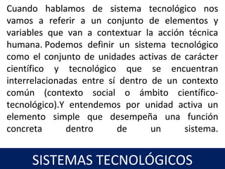 19
SISTEMAS TECNOLÓGICOS
Cuando hablamos de sistema tecnológico nos
vamos a referir a un conjunto de elementos y
variables que van a contextuar la acción técnica
humana. Podemos definir un sistema tecnológico
como el conjunto de unidades activas de carácter
científico y tecnológico que se encuentran
interrelacionadas entre sí dentro de un contexto
común (contexto social o ámbito científico-
tecnológico).Y entendemos por unidad activa un
elemento simple que desempeña una función
concreta dentro de un sistema.
 