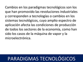 21
PARADIGMAS TECNOLÓGICOS
Cambios en los paradigmas tecnológicos son los
que han promovido las revoluciones industriales
y corresponden a tecnologías o cambios en los
sistemas tecnológicos, cuyo amplio espectro de
aplicación afecta las condiciones de producción
de todos los sectores de la economía, como han
sido los casos de la máquina de vapor y la
microelectrónica.
 
