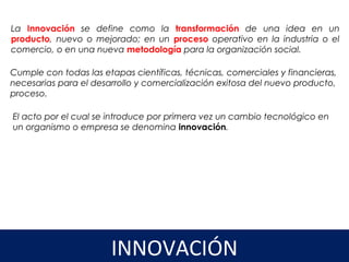 La Innovación se define como la transformación de una idea en un
producto, nuevo o mejorado; en un proceso operativo en la industria o el
comercio, o en una nueva metodología para la organización social.
Cumple con todas las etapas científicas, técnicas, comerciales y financieras,
necesarias para el desarrollo y comercialización exitosa del nuevo producto,
proceso.  
3
INNOVACIÓN
El acto por el cual se introduce por primera vez un cambio tecnológico en
un organismo o empresa se denomina innovación. 
 